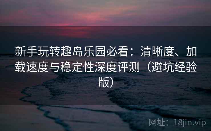 新手玩转趣岛乐园必看：清晰度、加载速度与稳定性深度评测（避坑经验版）
