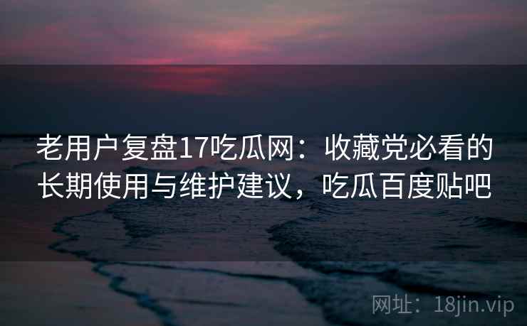 老用户复盘17吃瓜网:收藏党必看的长期使用与维护建议,吃瓜百度贴吧 老用户复盘17吃瓜网:收藏党必看的长期使用与维护建议,吃瓜百度贴吧