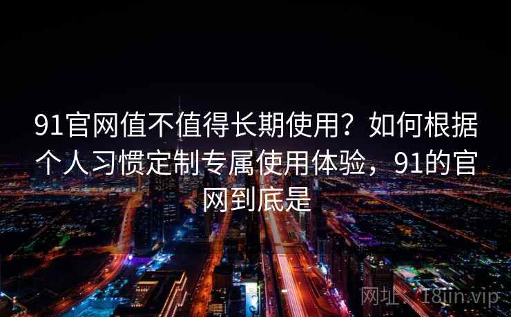 91官网值不值得长期使用？如何根据个人习惯定制专属使用体验，91的官网到底是