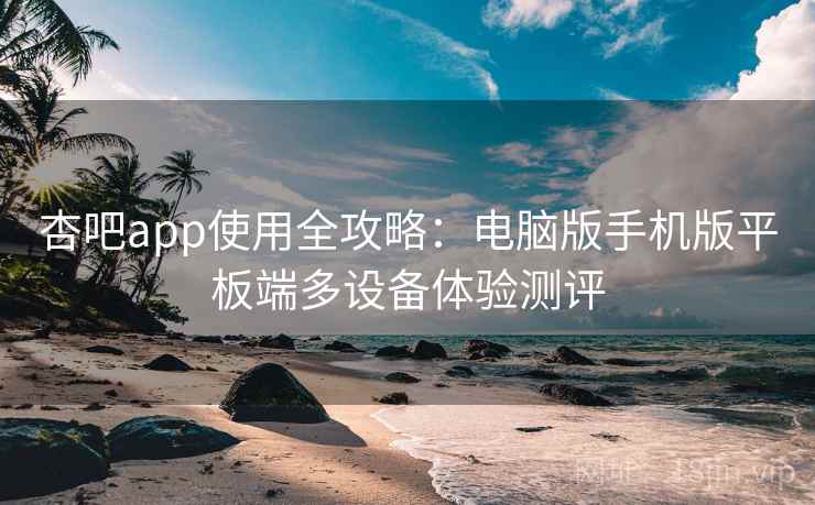 杏吧app使用全攻略：电脑版手机版平板端多设备体验测评