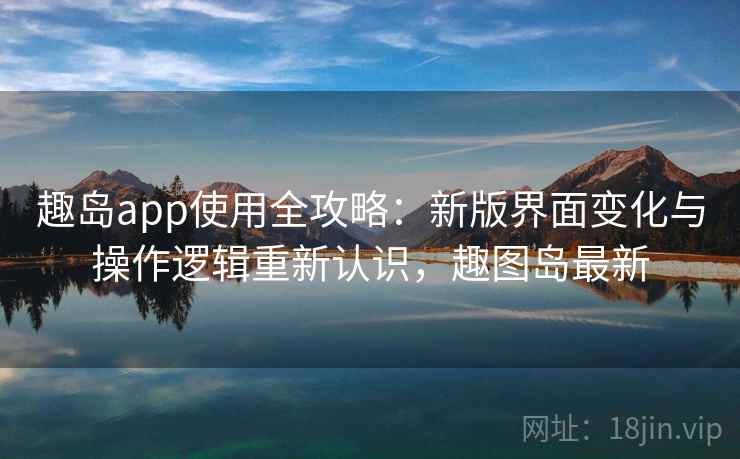 趣岛app使用全攻略：新版界面变化与操作逻辑重新认识，趣图岛最新