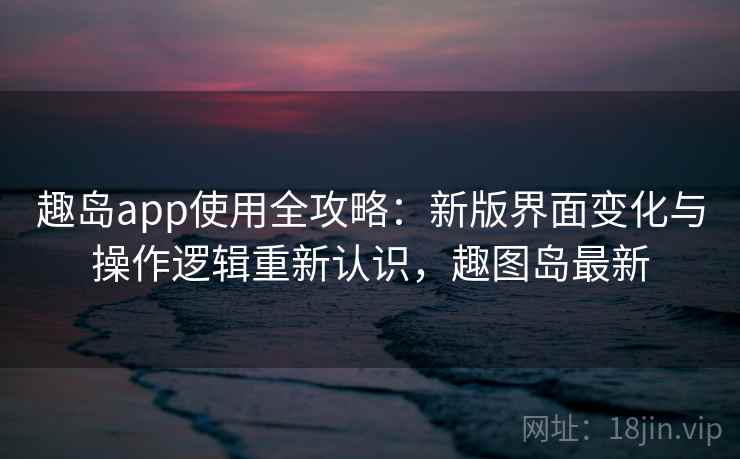 趣岛app使用全攻略：新版界面变化与操作逻辑重新认识，趣图岛最新