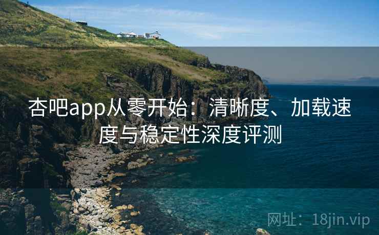 杏吧app从零开始：清晰度、加载速度与稳定性深度评测