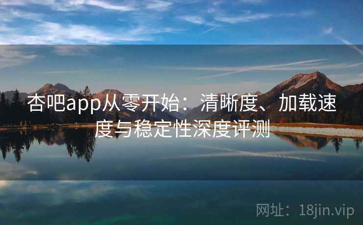 杏吧app从零开始：清晰度、加载速度与稳定性深度评测