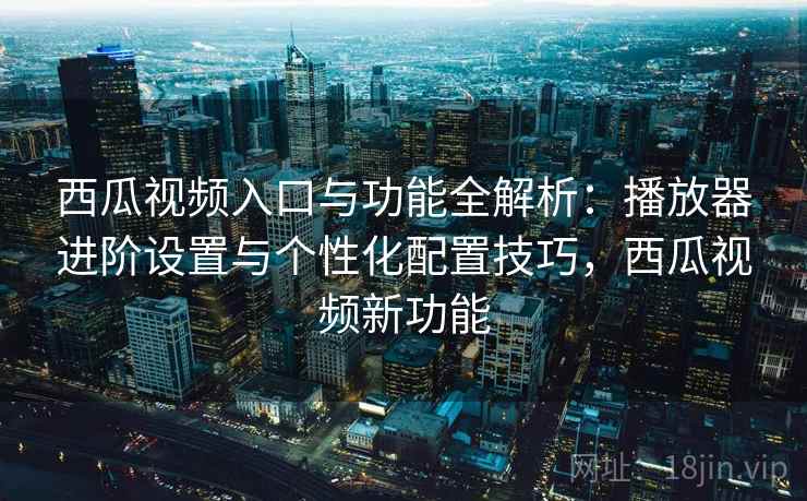 西瓜视频入口与功能全解析：播放器进阶设置与个性化配置技巧，西瓜视频新功能