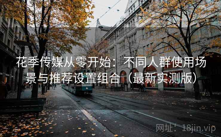 花季传媒从零开始：不同人群使用场景与推荐设置组合（最新实测版）