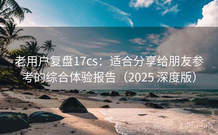 老用户复盘17cs：适合分享给朋友参考的综合体验报告（2025 深度版）