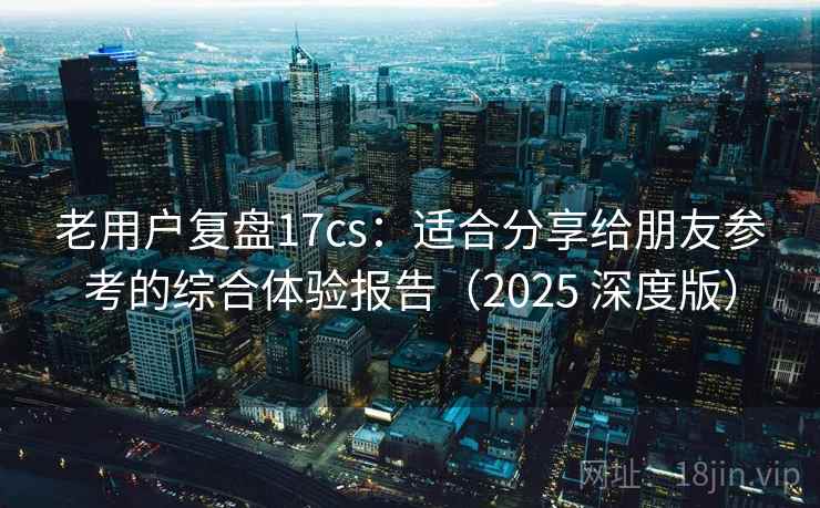 老用户复盘17cs：适合分享给朋友参考的综合体验报告（2025 深度版）
