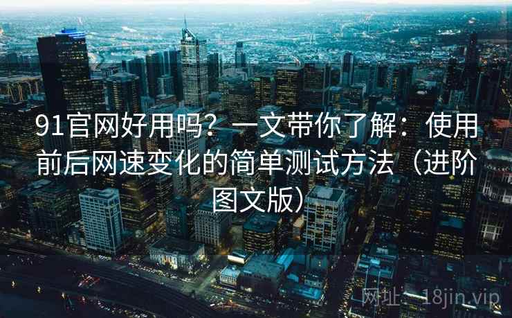 91官网好用吗？一文带你了解：使用前后网速变化的简单测试方法（进阶图文版）