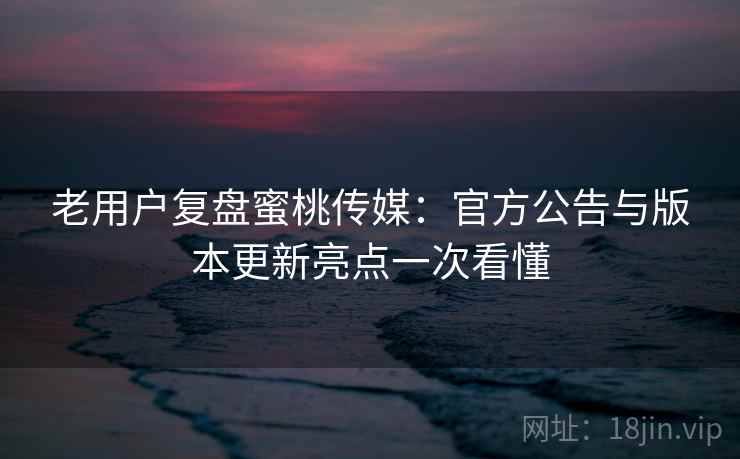 老用户复盘蜜桃传媒：官方公告与版本更新亮点一次看懂