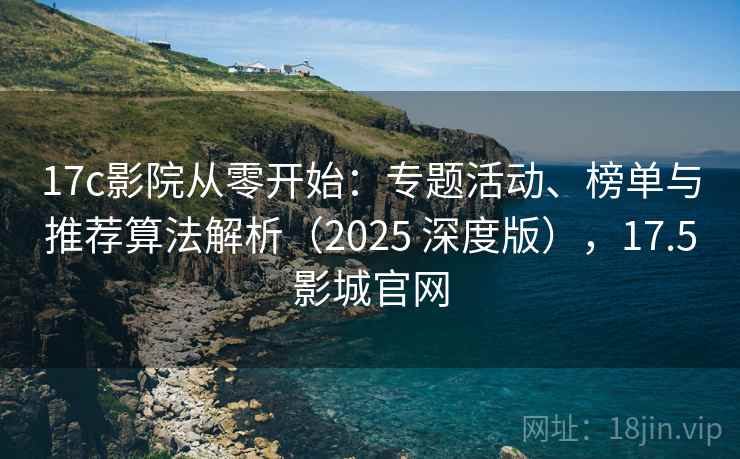 17c影院从零开始：专题活动、榜单与推荐算法解析（2025 深度版），17.5影城官网
