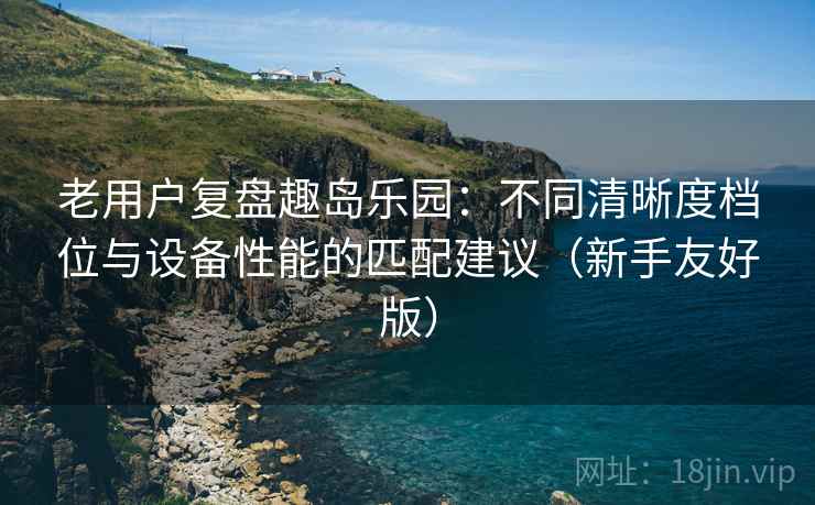 老用户复盘趣岛乐园：不同清晰度档位与设备性能的匹配建议（新手友好版）
