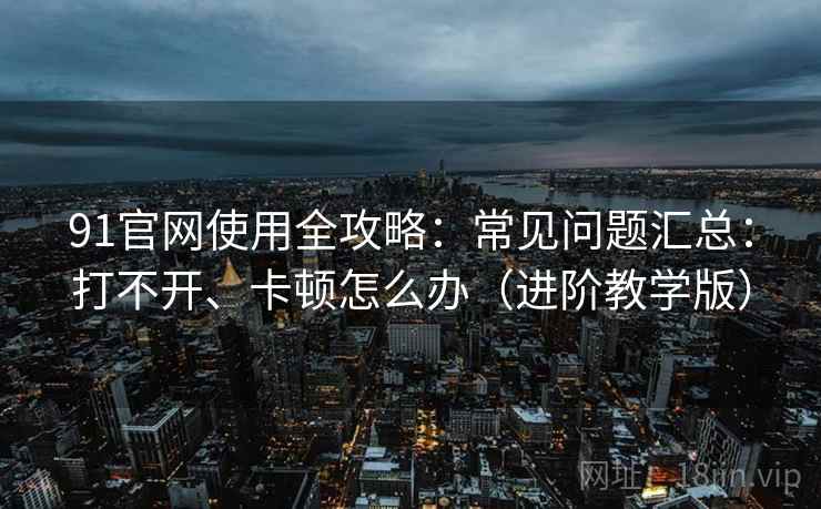 91官网使用全攻略：常见问题汇总：打不开、卡顿怎么办（进阶教学版）