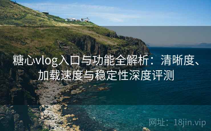 糖心vlog入口与功能全解析：清晰度、加载速度与稳定性深度评测