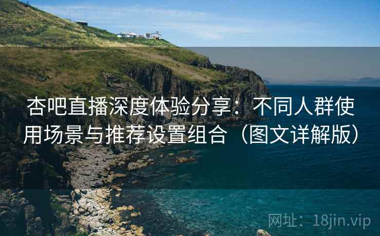 杏吧直播深度体验分享：不同人群使用场景与推荐设置组合（图文详解版）
