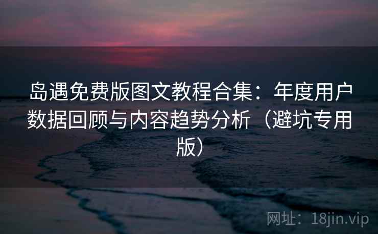 岛遇免费版图文教程合集：年度用户数据回顾与内容趋势分析（避坑专用版）