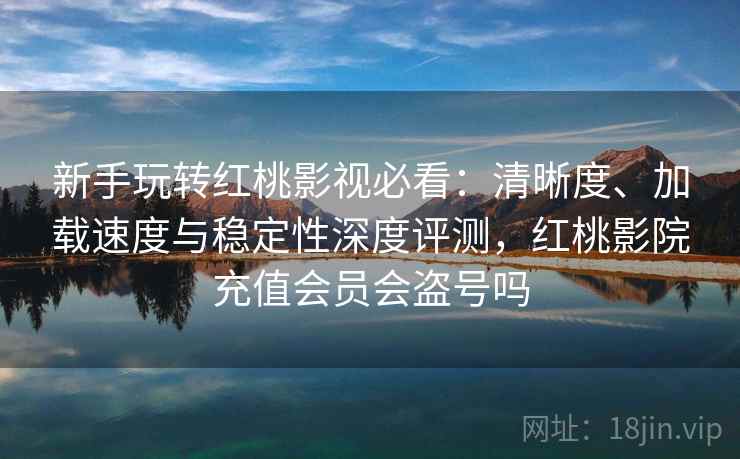 新手玩转红桃影视必看：清晰度、加载速度与稳定性深度评测，红桃影院充值会员会盗号吗