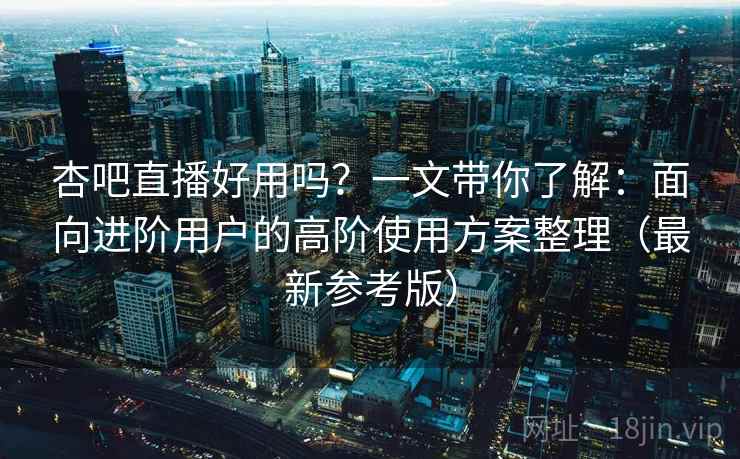 杏吧直播好用吗？一文带你了解：面向进阶用户的高阶使用方案整理（最新参考版）