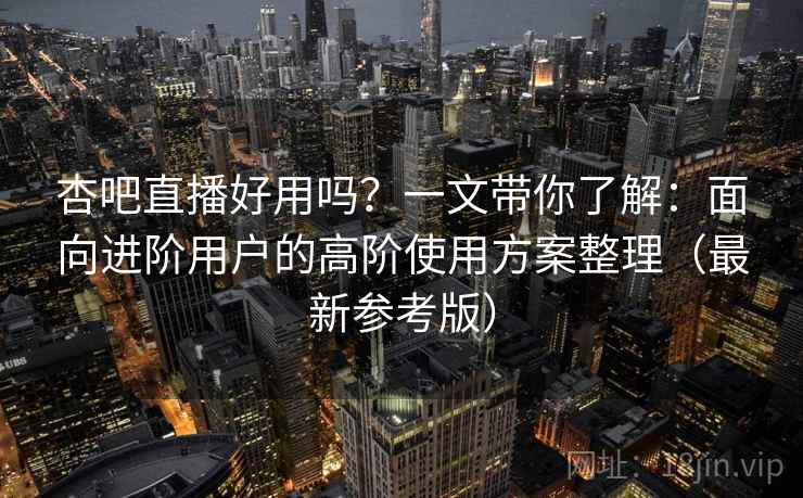 杏吧直播好用吗？一文带你了解：面向进阶用户的高阶使用方案整理（最新参考版）