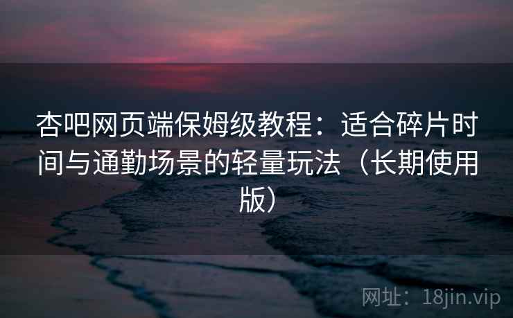 杏吧网页端保姆级教程：适合碎片时间与通勤场景的轻量玩法（长期使用版）