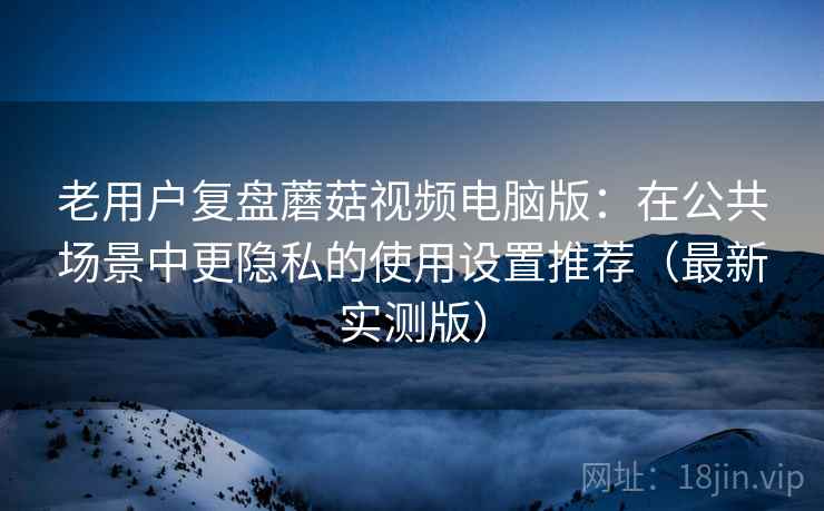 老用户复盘蘑菇视频电脑版:在公共场景中更隐私的使用设置推荐(最新实测版) 老用户复盘蘑菇视频电脑版:在公共场景中更隐私的使用设置推荐(最新实测版)
