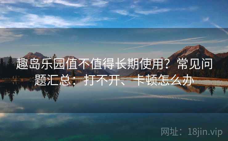 趣岛乐园值不值得长期使用?常见问题汇总:打不开、卡顿怎么办 趣岛乐园值不值得长期使用?常见问题汇总:打不开、卡顿怎么办