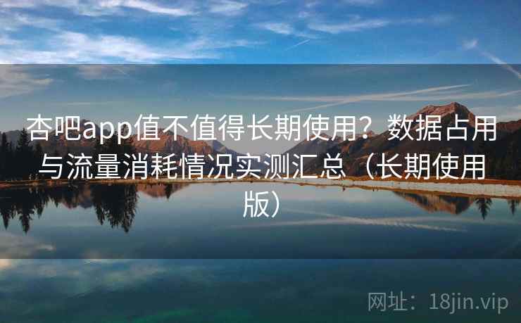 杏吧app值不值得长期使用？数据占用与流量消耗情况实测汇总（长期使用版）