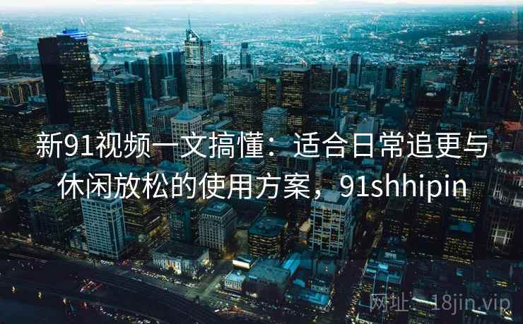 新91视频一文搞懂：适合日常追更与休闲放松的使用方案，91shhipin