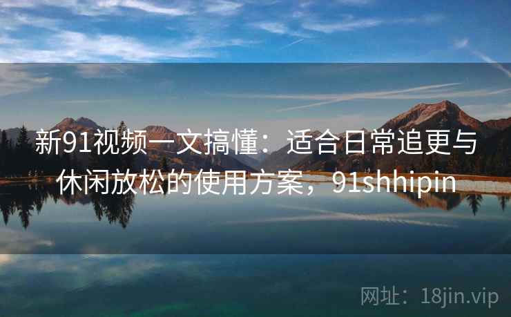 新91视频一文搞懂：适合日常追更与休闲放松的使用方案，91shhipin