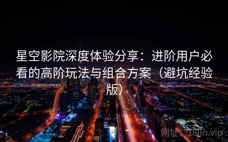 星空影院深度体验分享：进阶用户必看的高阶玩法与组合方案（避坑经验版）