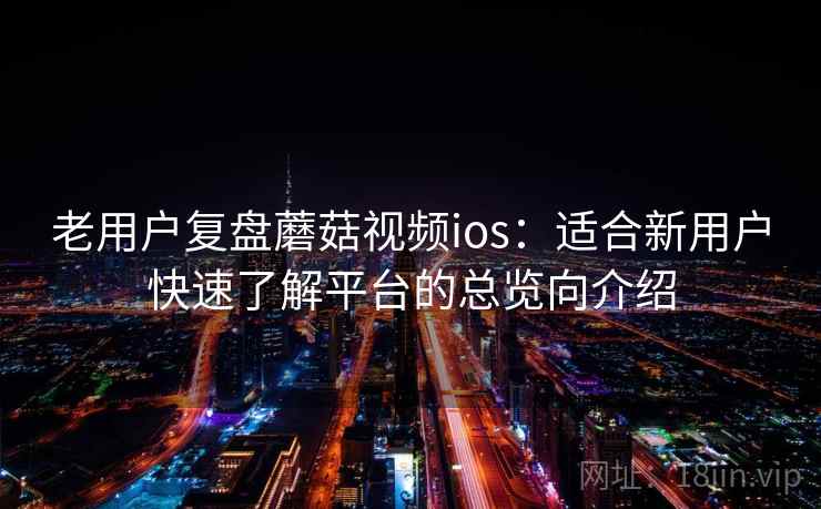 老用户复盘蘑菇视频ios：适合新用户快速了解平台的总览向介绍