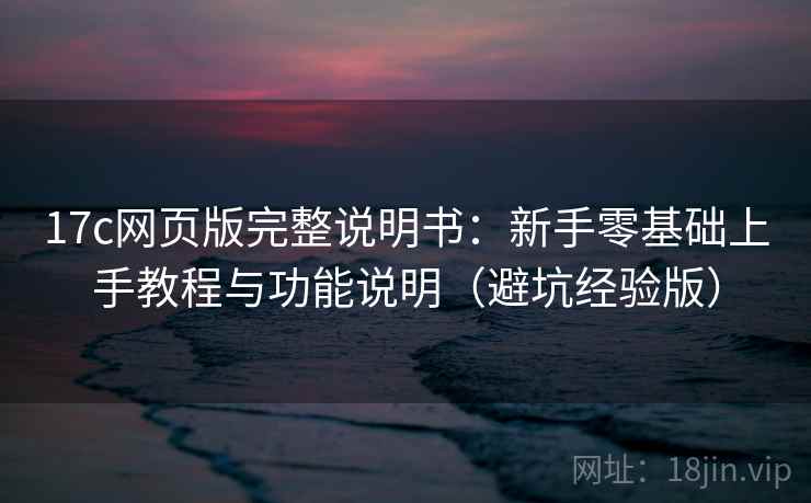 17c网页版完整说明书：新手零基础上手教程与功能说明（避坑经验版）
