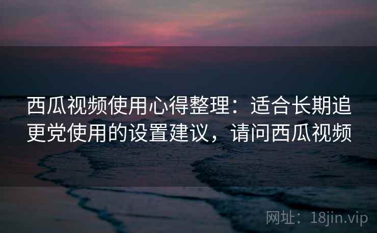 西瓜视频使用心得整理：适合长期追更党使用的设置建议，请问西瓜视频