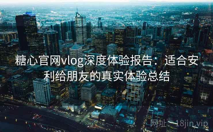 糖心官网vlog深度体验报告：适合安利给朋友的真实体验总结