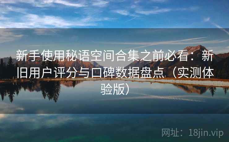 新手使用秘语空间合集之前必看:新旧用户评分与口碑数据盘点(实测体验版) 新手使用秘语空间合集之前必看:新旧用户评分与口碑数据盘点(实测体验版)