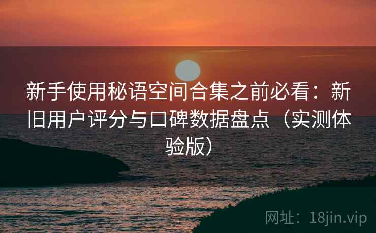 新手使用秘语空间合集之前必看:新旧用户评分与口碑数据盘点(实测体验版) 新手使用秘语空间合集之前必看:新旧用户评分与口碑数据盘点(实测体验版)