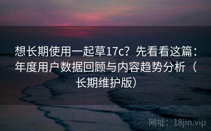 想长期使用一起草17c?先看看这篇:年度用户数据回顾与内容趋势分析(长期维护版) 想长期使用一起草17c?先看看这篇:年度用户数据回顾与内容趋势分析(长期维护版)