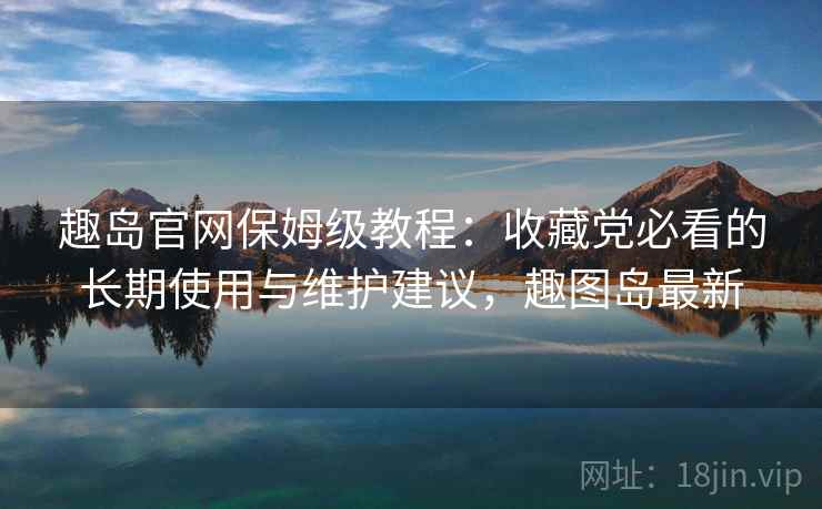 趣岛官网保姆级教程:收藏党必看的长期使用与维护建议,趣图岛最新 趣岛官网保姆级教程:收藏党必看的长期使用与维护建议,趣图岛最新