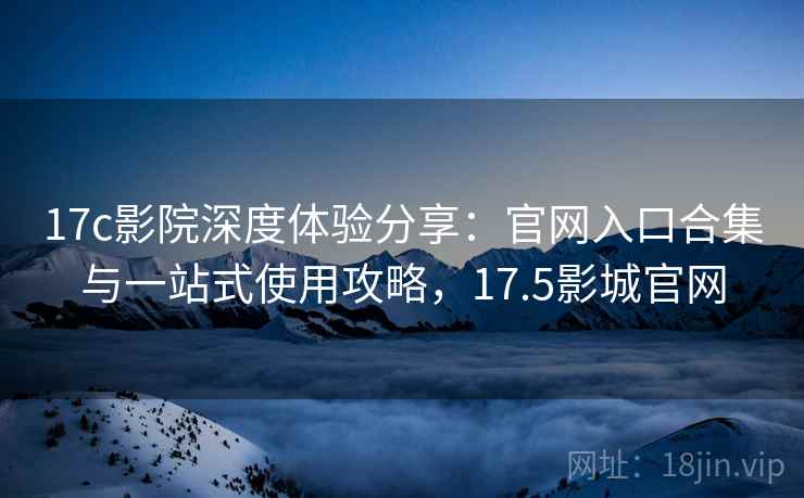 17c影院深度体验分享：官网入口合集与一站式使用攻略，17.5影城官网