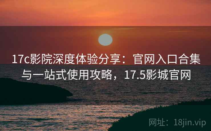 17c影院深度体验分享：官网入口合集与一站式使用攻略，17.5影城官网