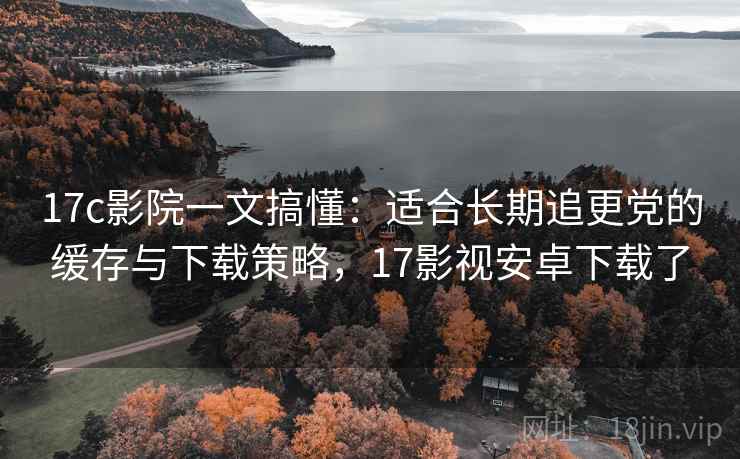 17c影院一文搞懂:适合长期追更党的缓存与下载策略,17影视安卓下载了 17c影院一文搞懂:适合长期追更党的缓存与下载策略,17影视安卓下载了