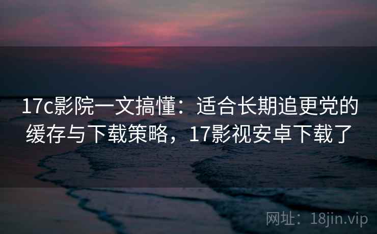 17c影院一文搞懂:适合长期追更党的缓存与下载策略,17影视安卓下载了 17c影院一文搞懂:适合长期追更党的缓存与下载策略,17影视安卓下载了