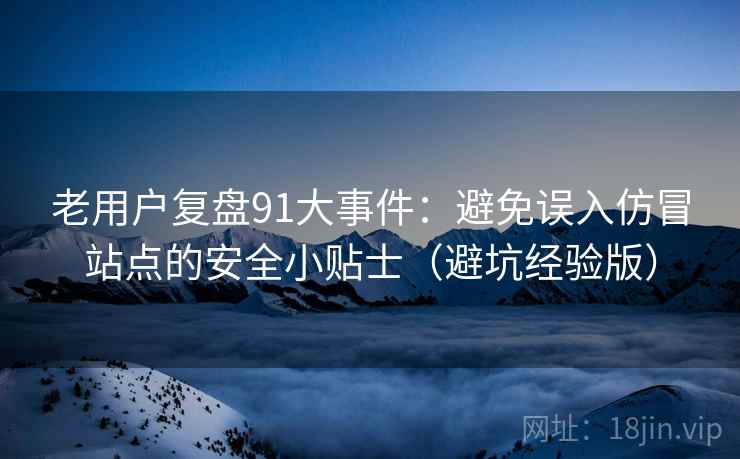 老用户复盘91大事件：避免误入仿冒站点的安全小贴士（避坑经验版）