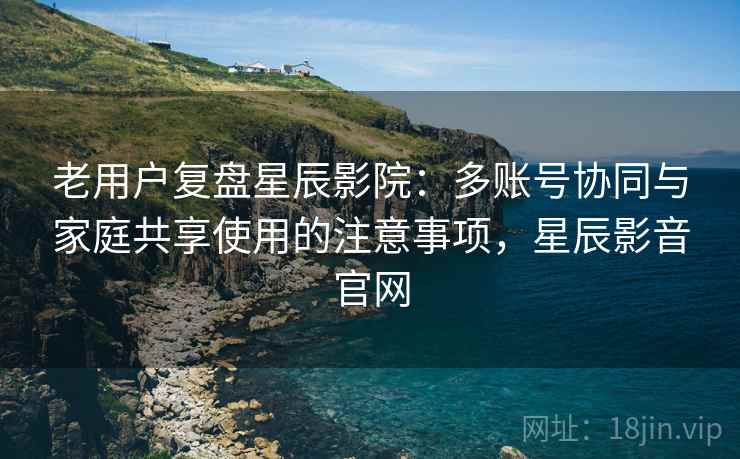 老用户复盘星辰影院:多账号协同与家庭共享使用的注意事项,星辰影音官网 老用户复盘星辰影院:多账号协同与家庭共享使用的注意事项,星辰影音官网