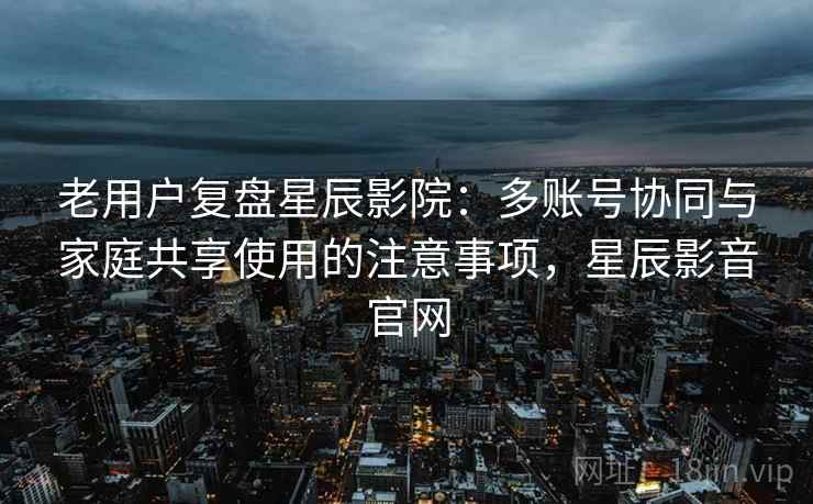 老用户复盘星辰影院:多账号协同与家庭共享使用的注意事项,星辰影音官网 老用户复盘星辰影院:多账号协同与家庭共享使用的注意事项,星辰影音官网