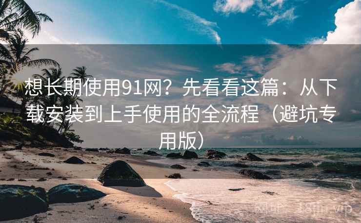 想长期使用91网?先看看这篇:从下载安装到上手使用的全流程(避坑专用版) 想长期使用91网?先看看这篇:从下载安装到上手使用的全流程(避坑专用版)