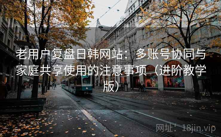 老用户复盘日韩网站:多账号协同与家庭共享使用的注意事项(进阶教学版) 老用户复盘日韩网站:多账号协同与家庭共享使用的注意事项(进阶教学版)
