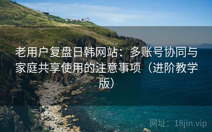 老用户复盘日韩网站:多账号协同与家庭共享使用的注意事项(进阶教学版) 老用户复盘日韩网站:多账号协同与家庭共享使用的注意事项(进阶教学版)