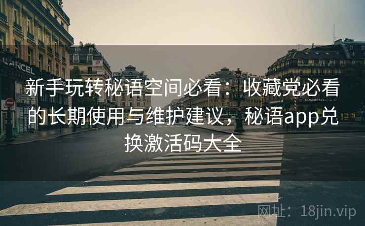 新手玩转秘语空间必看：收藏党必看的长期使用与维护建议，秘语app兑换激活码大全