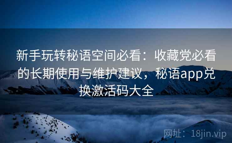 新手玩转秘语空间必看：收藏党必看的长期使用与维护建议，秘语app兑换激活码大全